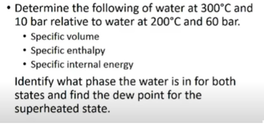 • Determine the following of water at 300°C and
10 bar relative to water at 200°C and 60 bar.
• Specific volume
• Specific enthalpy
• Specific internal energy
Identify what phase the water is in for both
states and find the dew point for the
superheated state.
