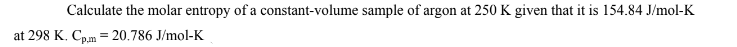 Calculate the molar entropy of a constant-volume sample of argon at 250 K given that it is 154.84 J/mol-K
at 298 K. Cp.m = 20.786 J/mol-K