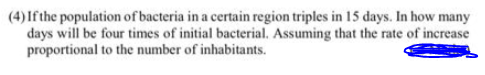 (4) Ifthe population of bacteria in a certain region triples in 15 days. In how many
days will be four times of initial bacterial. Assuming that the rate of increase
proportional to the number of inhabitants.
