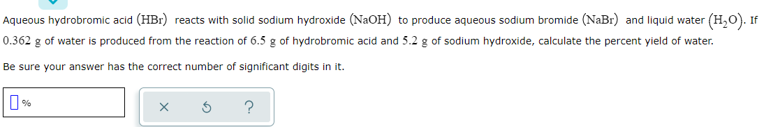 Aqueous hydrobromic acid (HBr) reacts with solid sodium hydroxide (NaOH) to produce aqueous sodium bromide (NaBr) and liquid water (H,O). If
0.362 g of water is produced from the reaction of 6.5 g of hydrobromic acid and 5.2 g of sodium hydroxide, calculate the percent yield of water.
Be sure your answer has the correct number of significant digits in it.
