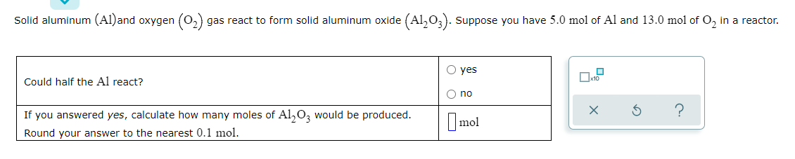 Solid aluminum (Al)and oxygen (0,) gas react to form solid aluminum oxide (Al,0,). Suppose you have 5.0 mol of Al and 13.0 mol of O, in a reactor.
O yes
Could half the Al react?
O no
If you answered yes, calculate how many moles of Al,0, would be produced.
Imol
Round your answer to the nearest 0.1 mol.
