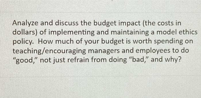 Analyze and discuss the budget impact (the costs in
dollars) of implementing and maintaining a model ethics
policy. How much of your budget is worth spending on
teaching/encouraging managers and employees to do
"good," not just refrain from doing "bad," and why?
