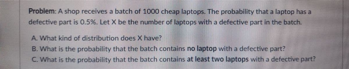Problem: A shop receives a batch of 1000 cheap laptops. The probability that a laptop has a
defective part is 0.5%. LetX be the numnber of laptops with a defective part in the batch.
A. What kind of distribution does X have?
B. What is the probability that the batch contains no laptop with a defective part?
C. What is the probability that the batch contains at least two laptops with a defective part?
