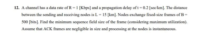 12. A channel has a data rate of R = 1 [Kbps] and a propagation delay of t= 0.2 [sec/km]. The distance
between the sending and receiving nodes is L = 15 [km]. Nodes exchange fixed-size frames of B =
500 [bits]. Find the minimum sequence field size of the frame (considering maximum utilization).
Assume that ACK frames are negligible in size and processing at the nodes is instantaneous.