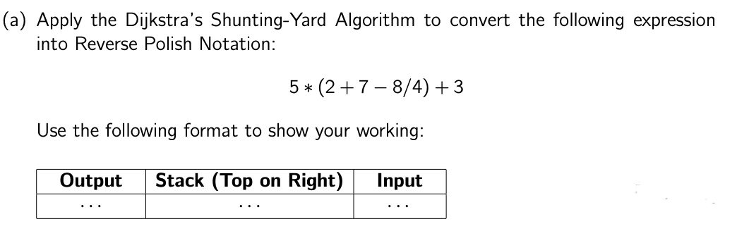 (a) Apply the Dijkstra's Shunting-Yard Algorithm to convert the following expression
into Reverse Polish Notation:
5* (2+7-8/4) +3
Use the following format to show your working:
Output Stack (Top on Right)
Input