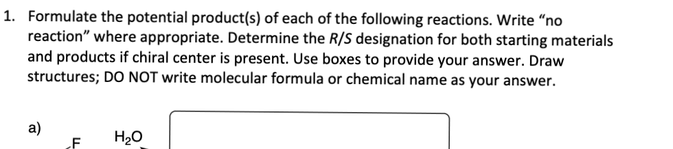 1. Formulate the potential product(s) of each of the following reactions. Write "no
reaction" where appropriate. Determine the R/S designation for both starting materials
and products if chiral center is present. Use boxes to provide your answer. Draw
structures; DO NOT write molecular formula or chemical name as your answer.
a)
F
H₂O
