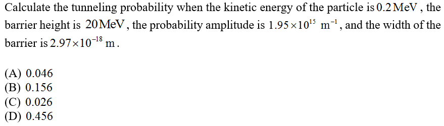 Calculate the tunneling probability when the kinetic energy of the particle is 0.2 MeV, the
barrier height is 20 MeV, the probability amplitude is 1.95×10¹5 m²¹, and the width of the
barrier is 2.97x10-¹8 m.
(A) 0.046
(B) 0.156
(C) 0.026
(D) 0.456