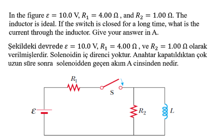 10.0 V, R1 = 4.00 N , and R2 = 1.00 N. The
In the figure ɛ =
inductor is ideal. If the switch is closed for a long time, what is the
current through the inductor. Give your answer in A.
Şekildeki devrede ɛ = 10.0 V, R1 = 4.00 N , ve R2 = 1.00 N olarak
verilmişlerdir. Solenoidin iç direnci yoktur. Anahtar kapatıldıktan çok
uzun süre sonra solenoidden geçen akım A cinsinden nedir.
R1
S
E
R2
L
le
