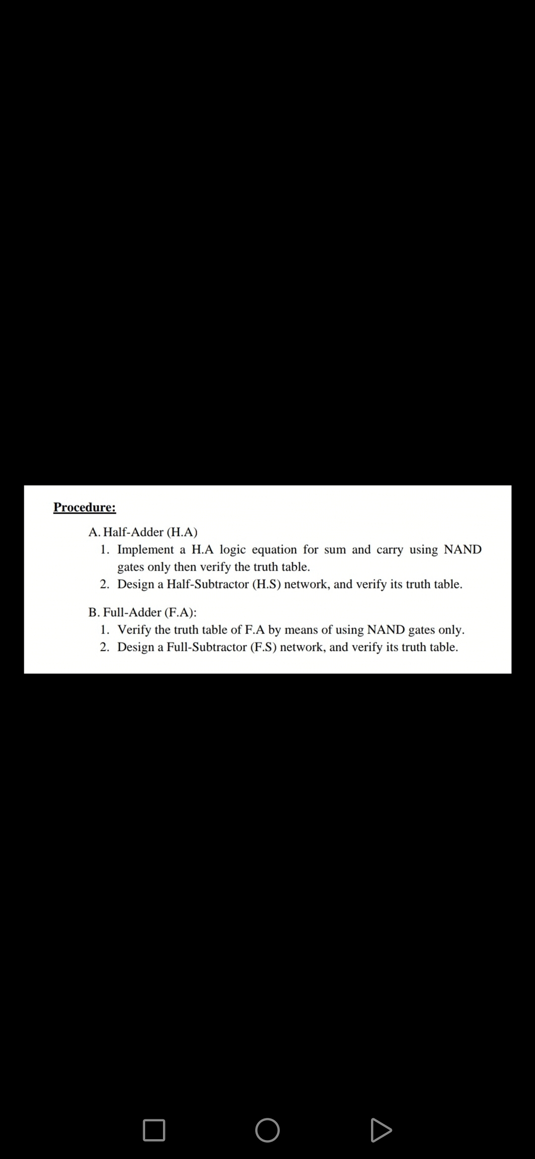 A. Half-Adder (H.A)
1. Implement a H.A logic equation for sum and carry using NAND
gates only then verify the truth table.
2. Design a Half-Subtractor (H.S) network, and verify its truth table.
