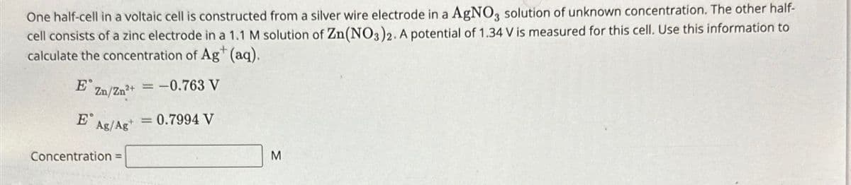 One half-cell in a voltaic cell is constructed from a silver wire electrode in a AgNO3 solution of unknown concentration. The other half-
cell consists of a zinc electrode in a 1.1 M solution of Zn(NO3)2. A potential of 1.34 V is measured for this cell. Use this information to
calculate the concentration of Ag+ (aq).
Ε
Zn/Zn2+=
=-0.763 V
=0.7994 V
E Ag/Ag
Concentration =
M