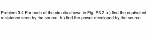 Problem 3.4 For each of the circuits shown in Fig. P3.2 a.) find the equivalent
resistance seen by the source, b.) find the power developed by the source.
