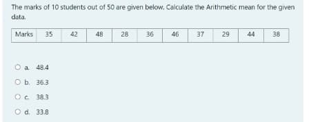 The marks of 10 students out of 50 are given below. Calculate the Arithmetic mean for the given
data.
Marks
35
42
48
28
36
46
37
29
44
38
O a. 48.4
O b. 36.3
Oc 38.3
O d. 33.8
