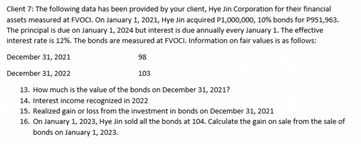 Client 7: The following data has been provided by your client, Hye Jin Corporation for their financial
assets measured at FVOCI. On January 1, 2021, Hye Jin acquired P1,000,000, 10% bonds for P951,963.
The principal is due on January 1, 2024 but interest is due annually every January 1. The effective
interest rate is 12%. The bonds are measured at FVOCI. Information on fair values is as follows:
December 31, 2021
98
December 31, 2022
103
13. How much is the value of the bonds on December 31, 2021?
14. Interest income recognized in 2022
15. Realized gain or loss from the investment in bonds on December 31, 2021
16. On January 1, 2023, Hye Jin sold all the bonds at 104. Calculate the gain on sale from the sale of
bonds on January 1, 2023.
