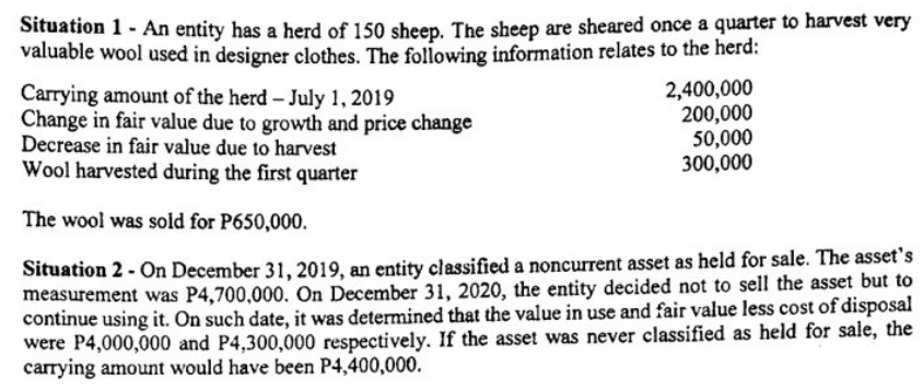 Situation 1 - An entity has a herd of 150 sheep. The sheep are sheared once a quarter to harvest very
valuable wool used in designer clothes. The following information relates to the herd:
Carrying amount of the herd – July 1, 2019
Change in fair value due to growth and price change
Decrease in fair value due to harvest
Wool harvested during the first quarter
2,400,000
200,000
50,000
300,000
The wool was sold for P650,000.
Situation 2 - On December 31, 2019, an entity classified a noncurrent asset as held for sale. The asset's
measurement was P4,700,000. On December 31, 2020, the entity decided not to sell the asset but to
continue using it. On such date, it was determined that the value in use and fair value less cost of disposal
were P4,000,000 and P4,300,000 respectively. If the asset was never classified as held for sale, the
carrying amount would have been P4,400,000.
