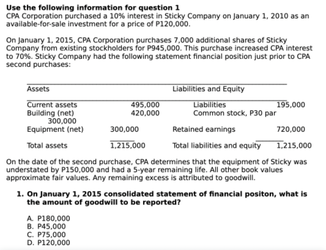 Use the following information for question 1
CPA Corporation purchased a 10% interest in Sticky Company on January 1, 2010 as an
available-for-sale investment for a price of P120,00.
On January 1, 2015, CPA Corporation purchases 7,000 additional shares of Sticky
Company from existing stockholders for P945,000. This purchase increased CPA interest
to 70%. Sticky Company had the following statement financial position just prior to CPA
second purchases:
Assets
Liabilities and Equity
Current assets
Building (net)
300,000
Equipment (net)
Liabilities
Common stock, P30 par
495,000
195,000
420,000
300,000
Retained earnings
720,000
Total assets
1,215,000
Total liabilities and equity
1,215,000
On the date of the second purchase, CPA determines that the equipment of Sticky was
understated by P150,000 and had a 5-year remaining life. All other book values
approximate fair values. Any remaining excess is attributed to goodwill.
1. On January 1, 2015 consolidated statement of financial positon, what is
the amount of goodwill to be reported?
A. P180,000
B. P45,000
C. P75,000
D. P120,000
