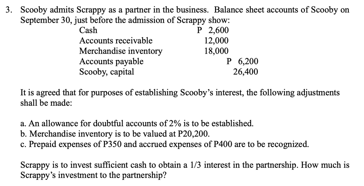 3. Scooby admits Scrappy as a partner in the business. Balance sheet accounts of Scooby on
September 30, just before the admission of Scrappy show:
P 2,600
12,000
18,000
Cash
Accounts receivable
Merchandise inventory
Accounts payable
Scooby, capital
Р 6,200
26,400
It is agreed that for purposes of establishing Scooby's interest, the following adjustments
shall be made:
a. An allowance for doubtful accounts of 2% is to be established.
b. Merchandise inventory is to be valued at P20,200.
c. Prepaid expenses of P350 and accrued expenses of P400 are to be recognized.
Scrappy is to invest sufficient cash to obtain a 1/3 interest in the partnership. How much is
Scrappy's investment to the partnership?
