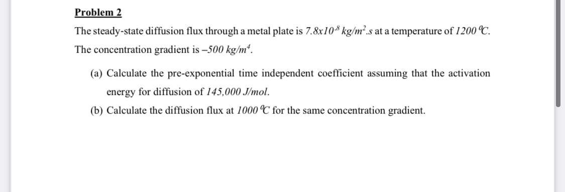 Problem 2
The steady-state diffusion flux through a metal plate is 7.8x10* kg/m².s at a temperature of 1200 °C.
The concentration gradient is –500 kg/m“.
(a) Calculate the pre-exponential time independent coefficient assuming that the activation
energy for diffusion of 145,000 J/mol.
(b) Calculate the diffusion flux at 1000 °C for the same concentration gradient.
