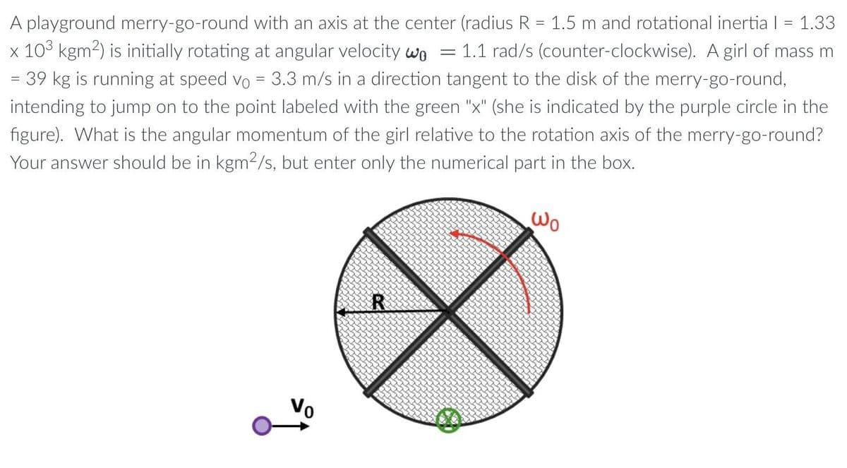 A playground merry-go-round with an axis at the center (radius R = 1.5 m and rotational inertia | = 1.33
x 103 kgm²) is initially rotating at angular velocity wo = 1.1 rad/s (counter-clockwise). A girl of mass m
= 39 kg is running at speed vo = 3.3 m/s in a direction tangent to the disk of the merry-go-round,
intending to jump on to the point labeled with the green "x" (she is indicated by the purple circle in the
figure). What is the angular momentum of the girl relative to the rotation axis of the merry-go-round?
Your answer should be in kgm²/s, but enter only the numerical part in the box.
R
Wo