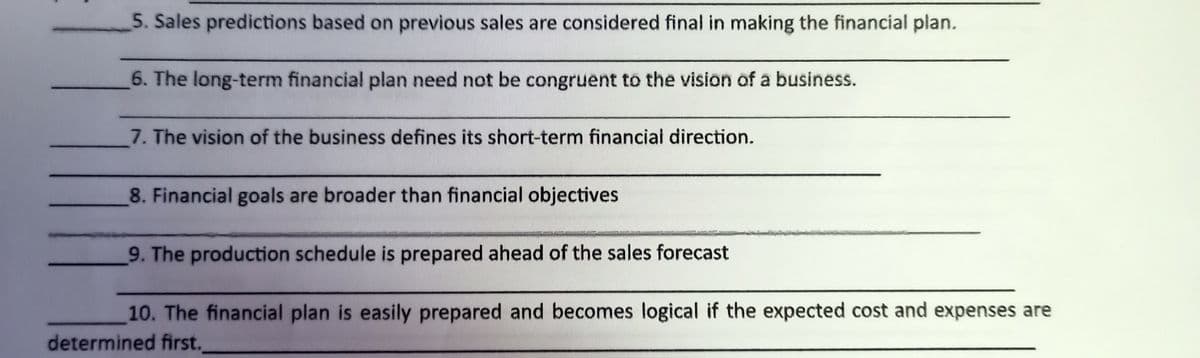 5. Sales predictions based on previous sales are considered final in making the financial plan.
6. The long-term financial plan need not be congruent to the vision of a business.
7. The vision of the business defines its short-term financiai direction.
8. Financial goals are broader than financial objectives
9. The production schedule is prepared ahead of the sales forecast
10. The financial plan is easily prepared and becomes logical if the expected cost and expenses are
determined first.
