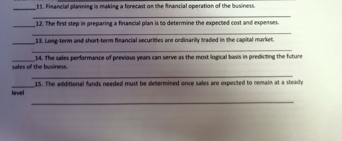 11. Financial planning is making a forecast on the financial operation of the business.
12. The first step in preparing a financial plan is to determine the expected cost and expenses.
13. Long-term and short-term financial securities are ordinarily traded in the capital market.
14. The sales performance of previous years can serve as the most logical basis in predicting the future
sales of the business.
15. The additional funds needed must be determined once sales are expected to remain at a steady
level
