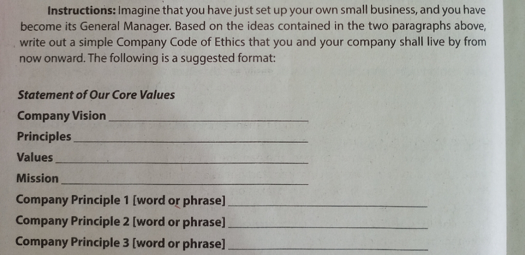 Instructions: Imagine that you have just set up your own small business, and you have
become its General Manager. Based on the ideas contained in the two paragraphs above,
write out a simple Company Code of Ethics that you and your company shall live by from
now onward. The following is a suggested format:
Statement of Our Core Values
Company Vision
Principles
Values
Mission
Company Principle 1 [word or phrase].
Company Principle 2 [word or phrase]
Company Principle 3 [word or phrase]
