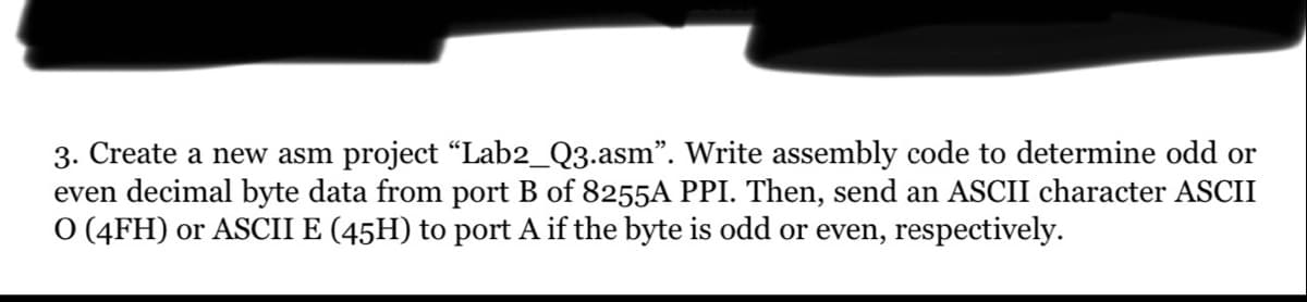 3. Create a new asm project “Lab2_Q3.asm". Write assembly code to determine odd or
even decimal byte data from port B of 8255A PPI. Then, send an ASCII character ASCII
O (4FH) or ASCII E (45H) to port A if the byte is odd or even, respectively.
