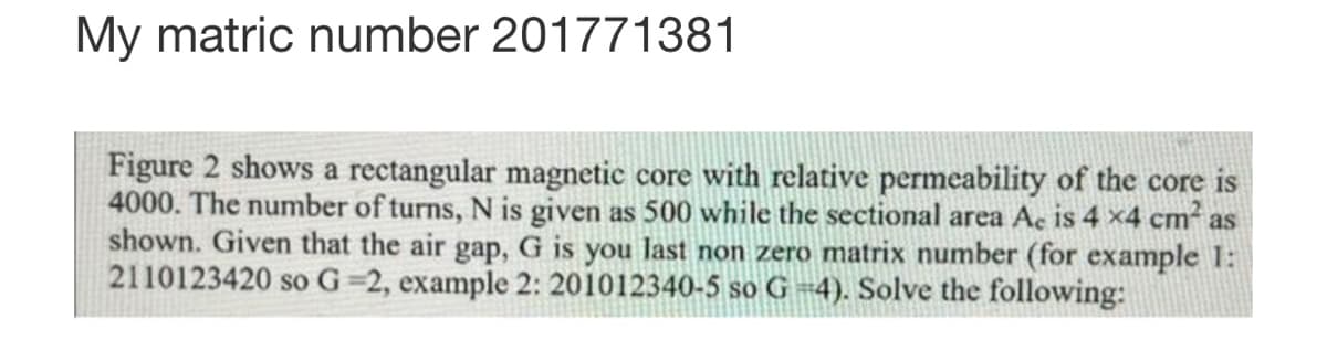 My matric number 201771381
Figure 2 shows a rectangular magnetic core with relative permeability of the core is
4000. The number of turns, N is given as 500 while the sectional area Ac is 4 x4 cm² as
shown. Given that the air gap, G is you last non zero matrix number (for example 1:
2110123420 so G=2, example 2: 201012340-5 so G =4). Solve the following: