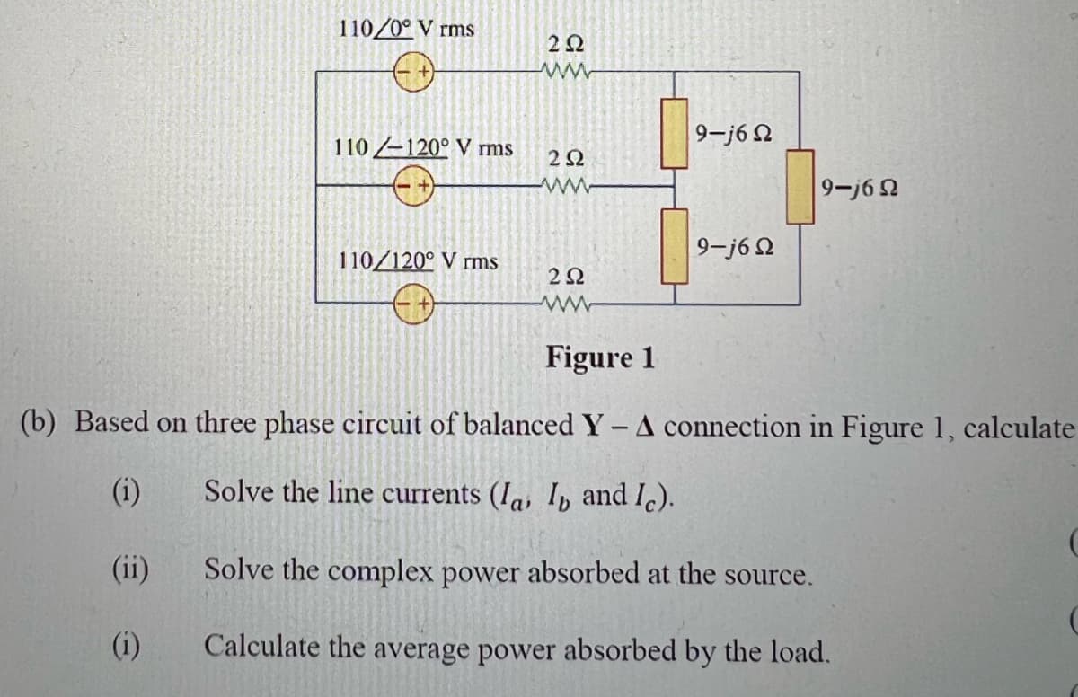110/0° V rms
2Q2
www
9-j62
110-120° V rms
202
9-j62
9-j6Ω
110/120° V rms
222
Figure 1
(b) Based on three phase circuit of balanced Y - A connection in Figure 1, calculate
(i)
Solve the line currents (Ia, I and Ic).
(ii)
Solve the complex power absorbed at the source.
(i)
Calculate the average power absorbed by the load.