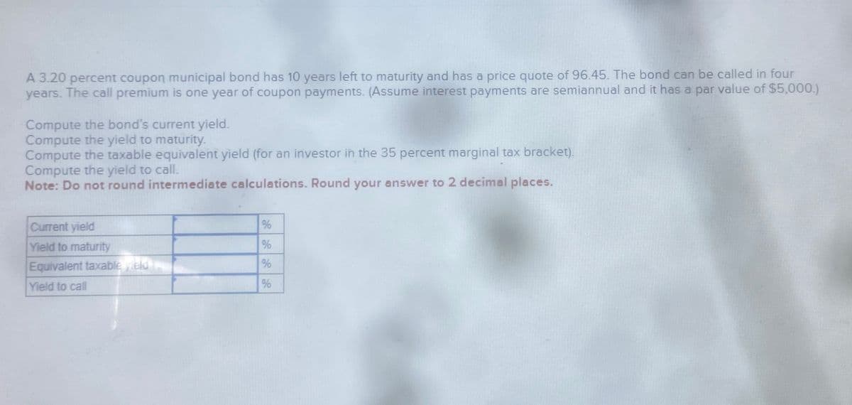 A 3.20 percent coupon municipal bond has 10 years left to maturity and has a price quote of 96.45. The bond can be called in four
years. The call premium is one year of coupon payments. (Assume interest payments are semiannual and it has a par value of $5,000.)
Compute the bond's current yield.
Compute the yield to maturity.
Compute the taxable equivalent yield (for an investor in the 35 percent marginal tax bracket).
Compute the yield to call.
Note: Do not round intermediate calculations. Round your answer to 2 decimal places.
Current yield
Yield to maturity
%
%
Equivalent taxable yield
%
Yield to call
%