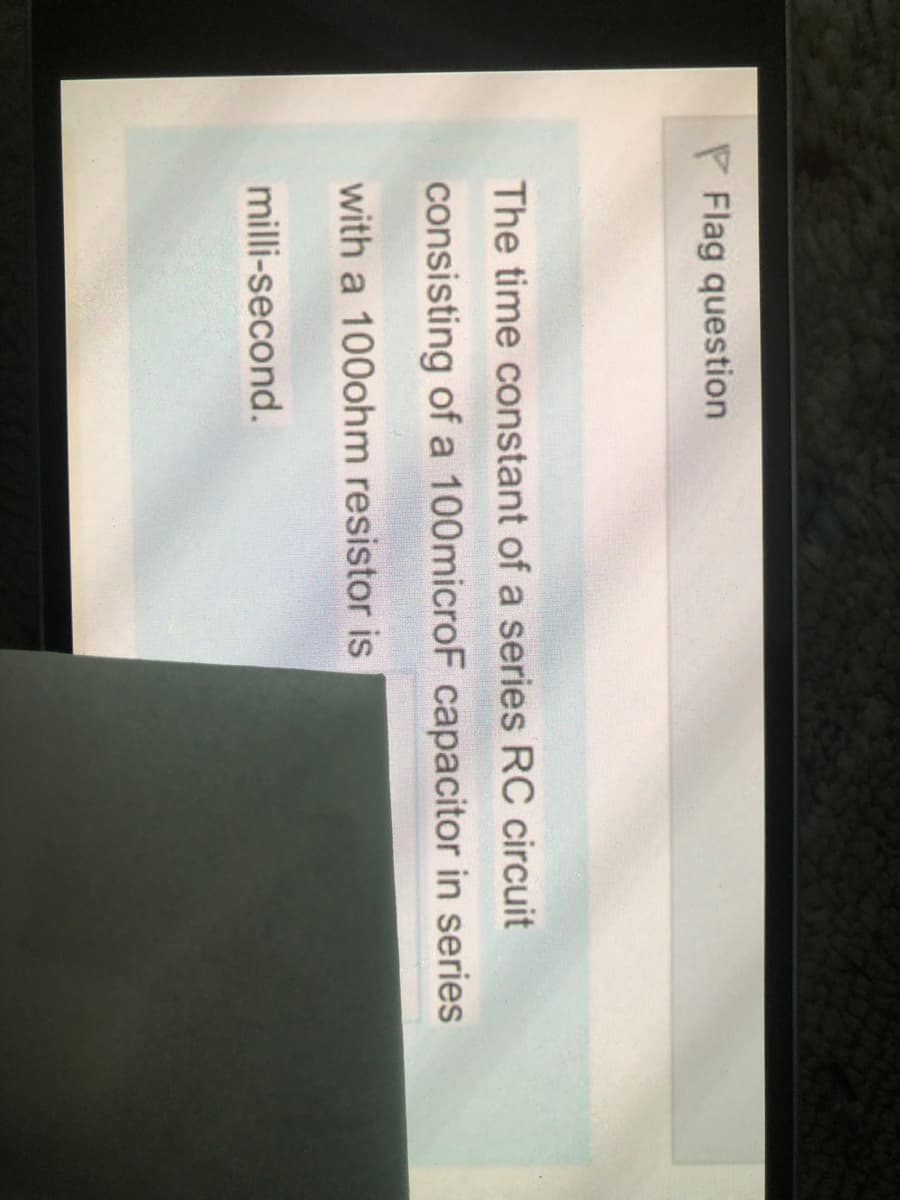P Flag question
The time constant of a series RC circuit
consisting of a 100microF capacitor in series
with a 100ohm resistor is
milli-second.

