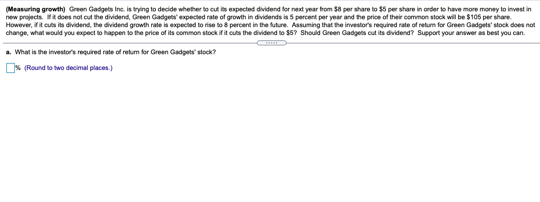 (Measuring growth) Green Gadgets Inc. is trying to decide whether to cut its expected dividend for next year from $8 per share to $5 per share in order to have more money to invest in
new projects. If it does not cut the dividend, Green Gadgets' expected rate of growth in dividends is 5 percent per year and the price of their common stock will be $105 per share.
However, if it cuts its dividend, the dividend growth rate is expected to rise to 8 percent in the future. Assuming that the investor's required rate of return for Green Gadgets' stock does not
change, what would you expect to happen to the price of its common stock if it cuts the dividend to $5? Should Green Gadgets cut its dividend? Support your answer as best you can.
...
a. What is the investor's required rate of return for Green Gadgets' stock?
% (Round to two decimal places.)

