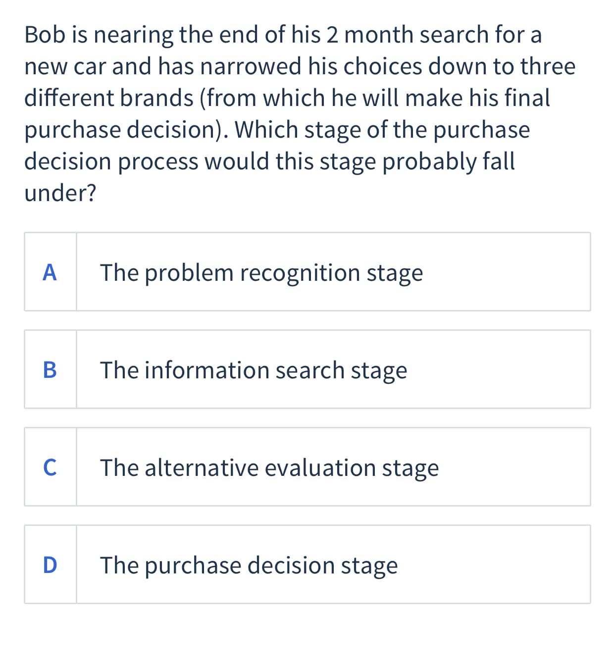 Bob is nearing the end of his 2 month search for a
new car and has narrowed his choices down to three
different brands (from which he will make his final
purchase decision). Which stage of the purchase
decision process would this stage probably fall
under?
A
The problem recognition stage
The information search stage
C
The alternative evaluation stage
D
The purchase decision stage
