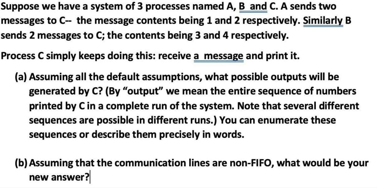 Suppose we have a system of 3 processes named A, B and C. A sends two
messages to C- the message contents being 1 and 2 respectively. Similarly B
sends 2 messages to C; the contents being 3 and 4 respectively.
Process C simply keeps doing this: receive a message and print it.
(a) Assuming all the default assumptions, what possible outputs will be
generated by C? (By "output" we mean the entire sequence of numbers
printed by C in a complete run of the system. Note that several different
sequences are possible in different runs.) You can enumerate these
sequences or describe them precisely in words.
(b) Assuming that the communication lines are non-FIFO, what would be your
new answer?

