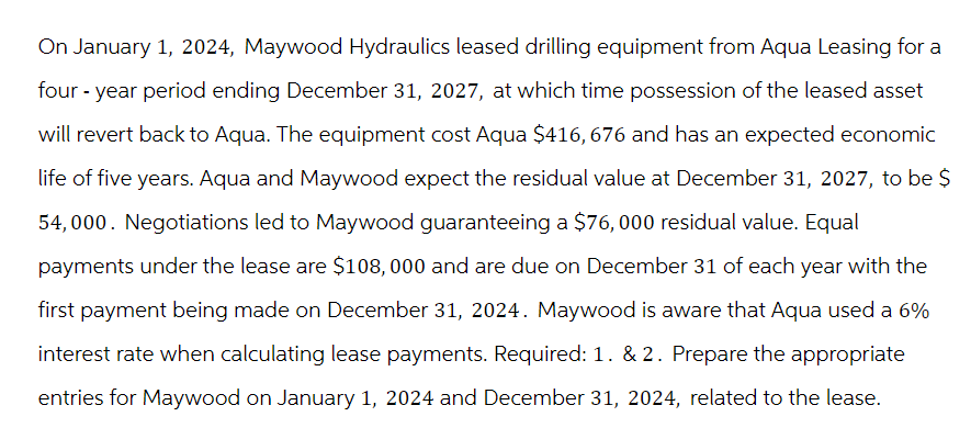 On January 1, 2024, Maywood Hydraulics leased drilling equipment from Aqua Leasing for a
four-year period ending December 31, 2027, at which time possession of the leased asset
will revert back to Aqua. The equipment cost Aqua $416,676 and has an expected economic
life of five years. Aqua and Maywood expect the residual value at December 31, 2027, to be $
54,000. Negotiations led to Maywood guaranteeing a $76,000 residual value. Equal
payments under the lease are $108,000 and are due on December 31 of each year with the
first payment being made on December 31, 2024. Maywood is aware that Aqua used a 6%
interest rate when calculating lease payments. Required: 1. & 2. Prepare the appropriate
entries for Maywood on January 1, 2024 and December 31, 2024, related to the lease.