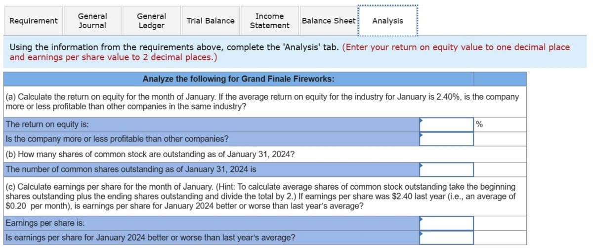 General
Requirement
Journal
General
Ledger
Trial Balance
Income
Statement
Balance Sheet Analysis
Using the information from the requirements above, complete the 'Analysis' tab. (Enter your return on equity value to one decimal place
and earnings per share value to 2 decimal places.)
Analyze the following for Grand Finale Fireworks:
(a) Calculate the return on equity for the month of January. If the average return on equity for the industry for January is 2.40%, is the company
more or less profitable than other companies in the same industry?
The return on equity is:
Is the company more or less profitable than other companies?
(b) How many shares of common stock are outstanding as of January 31, 2024?
The number of common shares outstanding as of January 31, 2024 is
%
(c) Calculate earnings per share for the month of January. (Hint: To calculate average shares of common stock outstanding take the beginning
shares outstanding plus the ending shares outstanding and divide the total by 2.) If earnings per share was $2.40 last year (i.e., an average of
$0.20 per month), is earnings per share for January 2024 better or worse than last year's average?
Earnings per share is:
Is earnings per share for January 2024 better or worse than last year's average?