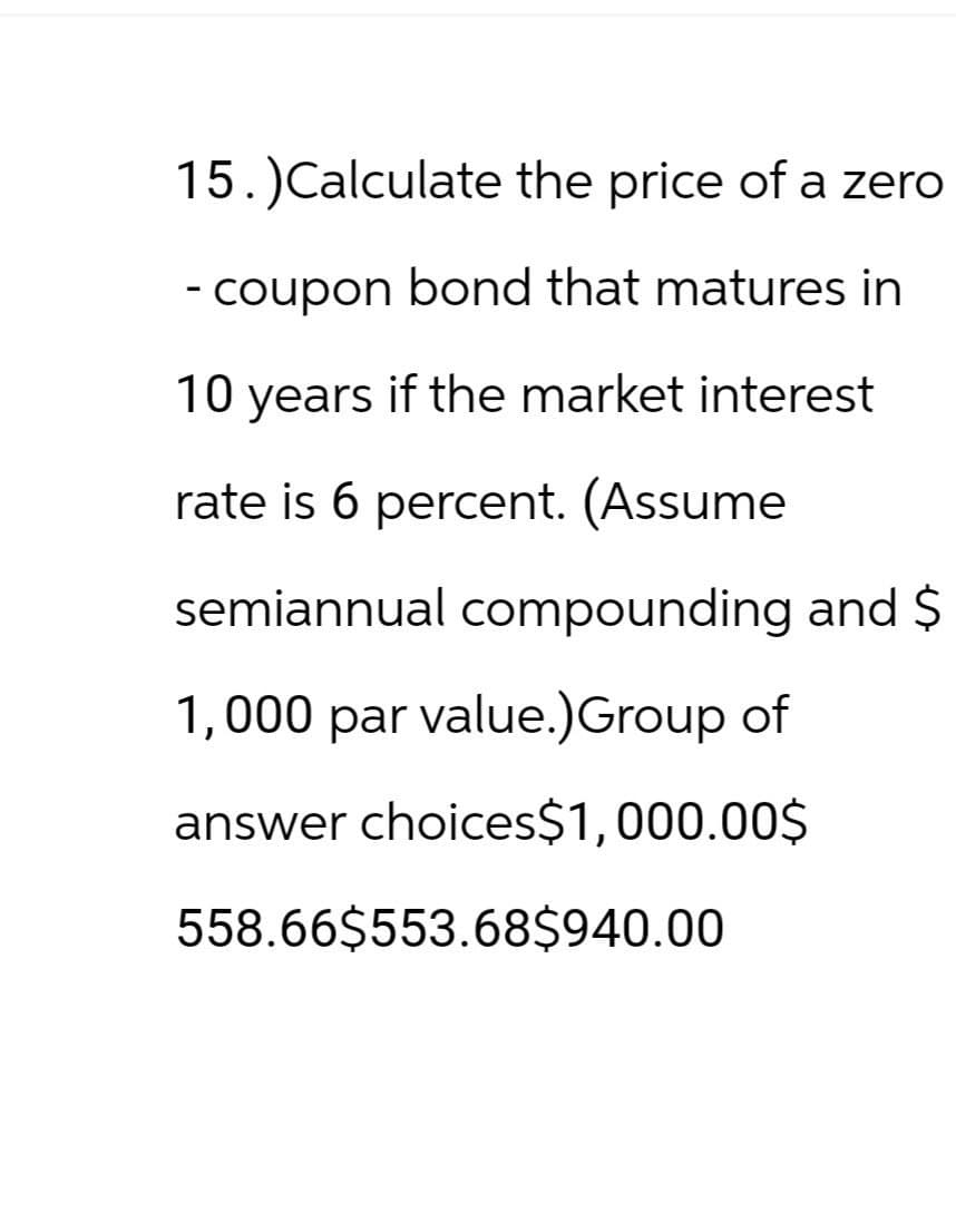 15.)Calculate the price of a zero
- coupon bond that matures in
10 years if the market interest
rate is 6 percent. (Assume
semiannual compounding and $
1,000 par value.)Group of
answer choices$1,000.00$
558.66$553.68$940.00