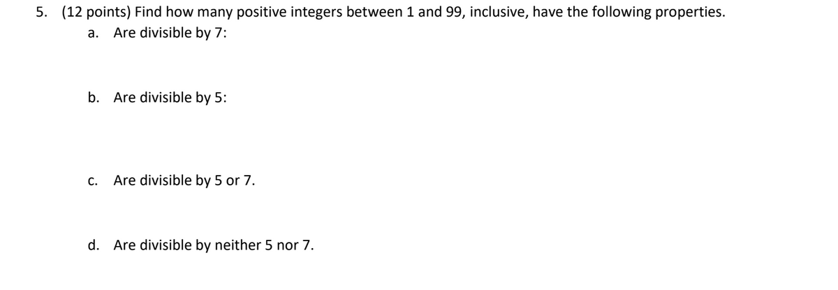 5. (12 points) Find how many positive integers between 1 and 99, inclusive, have the following properties.
a. Are divisible by 7:
b. Are divisible by 5:
C.
Are divisible by 5 or 7.
d. Are divisible by neither 5 nor 7.