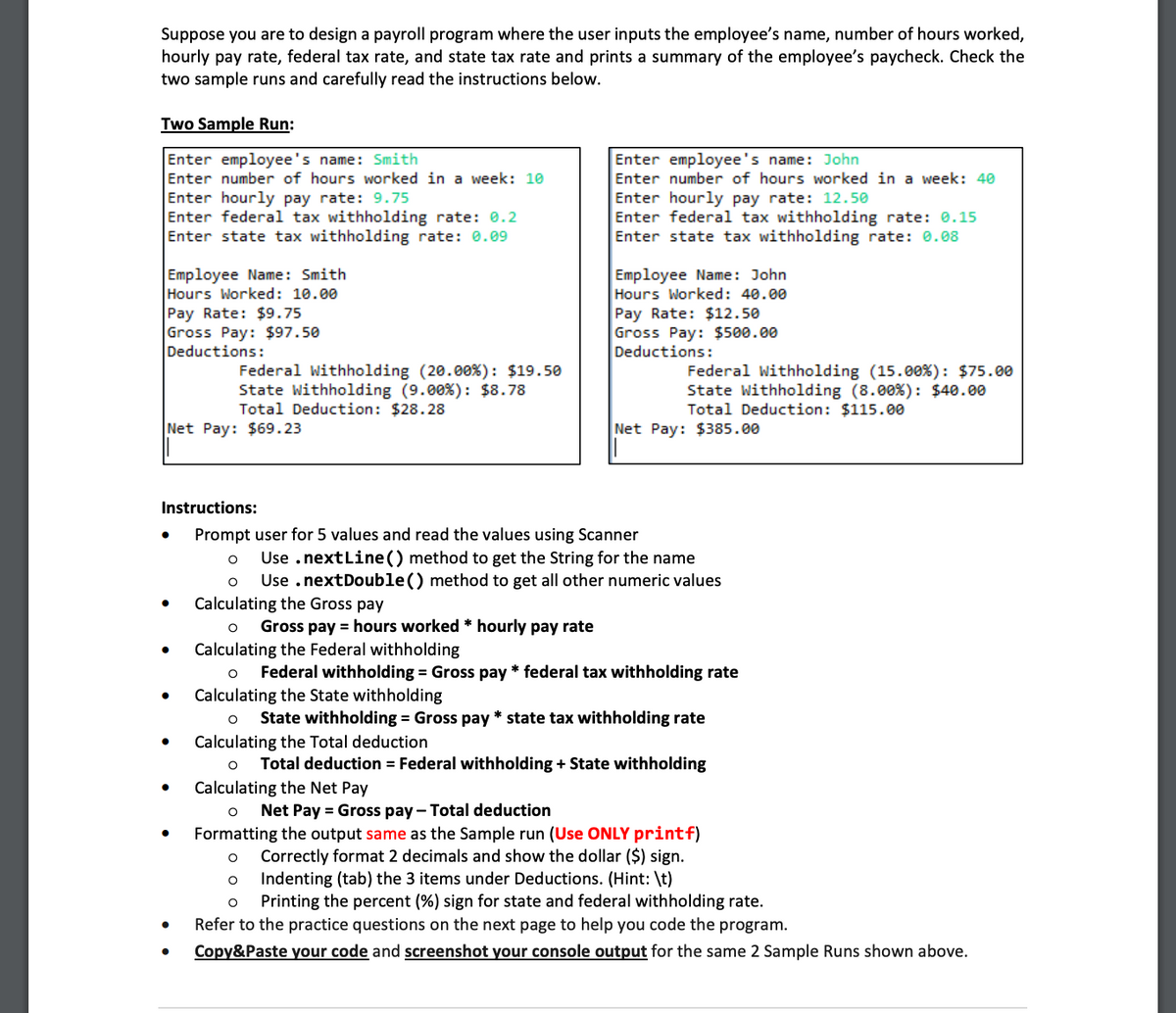 Suppose you are to design a payroll program where the user inputs the employee's name, number of hours worked,
hourly pay rate, federal tax rate, and state tax rate and prints a summary of the employee's paycheck. Check the
two sample runs and carefully read the instructions below.
Two Sample Run:
Enter employee's name: Smith
Enter number of hours worked in a week: 10
Enter hourly pay rate: 9.75
Enter federal tax withholding rate: 0.2
Enter state tax withholding rate: 0.09
Employee Name: Smith
Hours Worked: 10.00
Pay Rate: $9.75
Gross Pay: $97.50
Deductions:
Net Pay: $69.23
●
●
Federal Withholding (20.00%): $19.50
State Withholding (9.00% ) : $8.78
Total Deduction: $28.28
●
●
Enter employee's name: John
Enter number of hours worked in a week: 40
Enter hourly pay rate: 12.50
Enter federal tax withholding rate: 0.15
Enter state tax withholding rate: 0.08
Instructions:
Prompt user for 5 values and read the values using Scanner
O Use . nextLine() method to get the String for the name
Use .nextDouble() method to get all other numeric values
Employee Name: John
Hours Worked: 40.00
Pay Rate: $12.50
Gross Pay: $500.00
Deductions:
Federal Withholding (15.00%): $75.00
State Withholding (8.00%): $40.00
Total Deduction: $115.00
Net Pay: $385.00
O
Calculating the Gross pay
O Gross pay = hours worked * hourly pay rate
Calculating the Federal withholding
O Federal withholding = Gross pay* federal tax withholding rate
Calculating the State withholding
O State withholding = Gross pay* state tax withholding rate
Calculating the Total deduction
O Total deduction = Federal withholding+ State withholding
Calculating the Net Pay
O Net Pay = Gross pay- Total deduction
Formatting the output same as the Sample run (Use ONLY printf)
O Correctly format 2 decimals and show the dollar ($) sign.
O Indenting (tab) the 3 items under Deductions. (Hint: \t)
O Printing the percent (%) sign for state and federal withholding rate.
Refer to the practice questions on the next page to help you code the program.
Copy&Paste your code and screenshot your console output for the same 2 Sample Runs shown above.