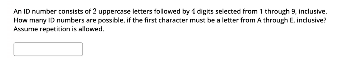 An ID number consists of 2 uppercase letters followed by 4 digits selected from 1 through 9, inclusive.
How many ID numbers are possible, if the first character must be a letter from A through E, inclusive?
Assume repetition is allowed.