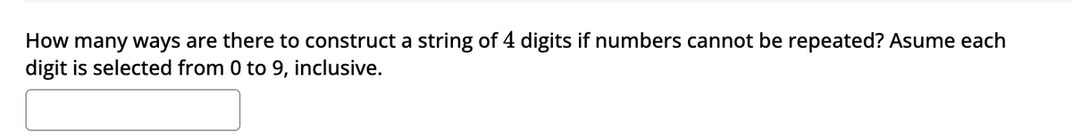 How many ways are there to construct a string of 4 digits if numbers cannot be repeated? Asume each
digit is selected from 0 to 9, inclusive.