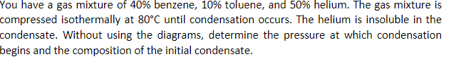 You have a gas mixture of 40% benzene, 10% toluene, and 50% helium. The gas mixture is
compressed isothermally at 80°C until condensation occurs. The helium is insoluble in the
condensate. Without using the diagrams, determine the pressure at which condensation
begins and the composition of the initial condensate.