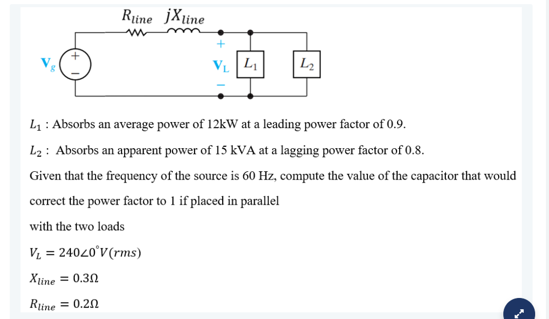 Rține jXline
L1
L2
L1: Absorbs an average power of 12kW at a leading power factor of 0.9.
L2 : Absorbs an apparent power of 15 kVA at a lagging power factor of 0.8.
Given that the frequency of the source is 60 Hz, compute the value of the capacitor that would
correct the power factor to 1 if placed in parallel
with the two loads
V, = 24020°V(rms)
Xline
= 0.30
Rine = 0.20
