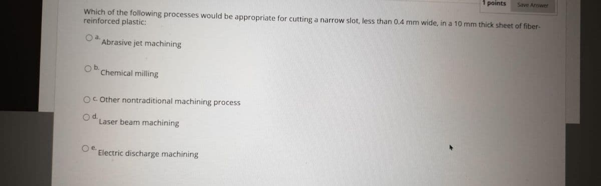 1 points
Save Answer
Which of the following processes would be appropriate for cutting a narrow slot, less than 0.4 mm wide, in a 10 mm thick sheet of fiber-
reinforced plastic:
a.
Abrasive jet machining
Ob.
Chemical milling
O. Other nontraditional machining process
Od.
Laser beam machining
Oe.
Electric discharge machining
