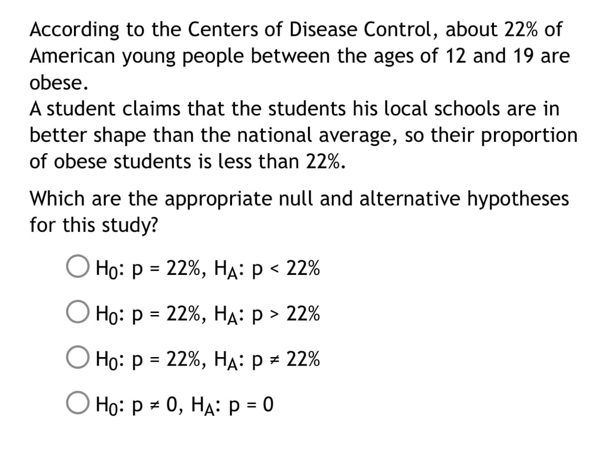 According to the Centers of Disease Control, about 22% of
American young people between the ages of 12 and 19 are
obese.
A student claims that the students his local schools are in
better shape than the national average, so their proportion
of obese students is less than 22%.
Which are the appropriate null and alternative hypotheses
for this study?
Но: р %3D 22%, На: р < 22%
О Но: р %3D 22%, На: р» 22%
Но: р %3D 22%, На: р3 22%
=
Но: р + 0, Нд: р 3D0
