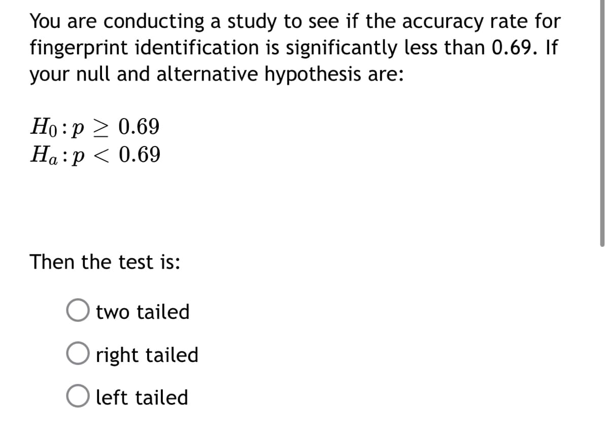 You are conducting a study to see if the accuracy rate for
fingerprint identification is significantly less than 0.69. If
your null and alternative hypothesis are:
Ho:p > 0.69
Ha:p < 0.69
Then the test is:
two tailed
O right tailed
left tailed
