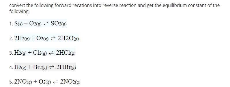 convert the following forward recations into reverse reaction and get the equilibrium constant of the
following.
1. S(s) + O2(g) 2 SO2(g)
2. 2H2(g) + O2(g) = 2H2O(g)
3. H2(g) + Cl2(g)= 2HClg)
4. H2(2) + Br2(g) = 2HB1(g)
5. 2NO(g) + O2(g) = 2NO2(g)
