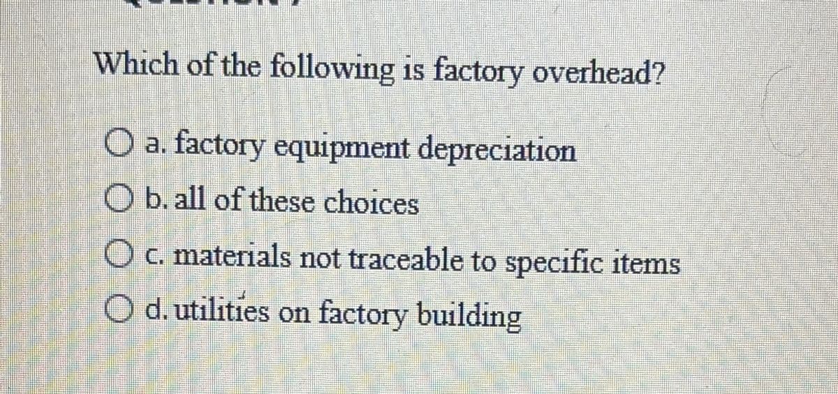 Which of the following is factory overhead?
O a. factory equipment depreciation
O b. all of these choices
O c. materials not traceable to specific items
O d. utilities on factory building