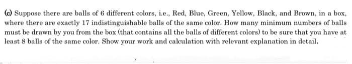 (c) Suppose there are balls of 6 different colors, i.e., Red, Blue, Green, Yellow, Black, and Brown, in a box,
where there are exactly 17 indistinguishable balls of the same color. How many minimum numbers of balls
must be drawn by you from the box (that contains all the balls of different colors) to be sure that you have at
least 8 balls of the same color. Show your work and calculation with relevant explanation in detail.
