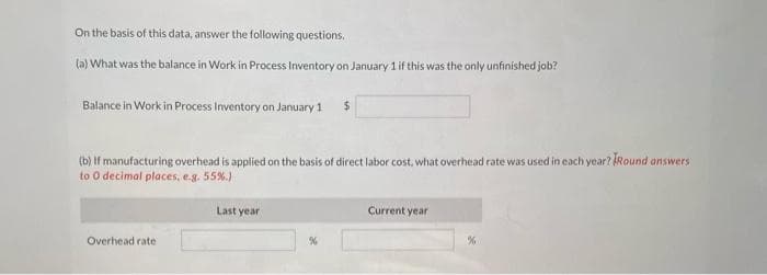 On the basis of this data, answer the following questions.
(a) What was the balance in Work in Process Inventory on January 1 if this was the only unfinished job?
Balance in Work in Process Inventory on January 1
(b) If manufacturing overhead is applied on the basis of direct labor cost, what overhead rate was used in each year? Round answers
to 0 decimal places, e.g. 55%.)
Overhead rate
Last year
$
%
Current year
%