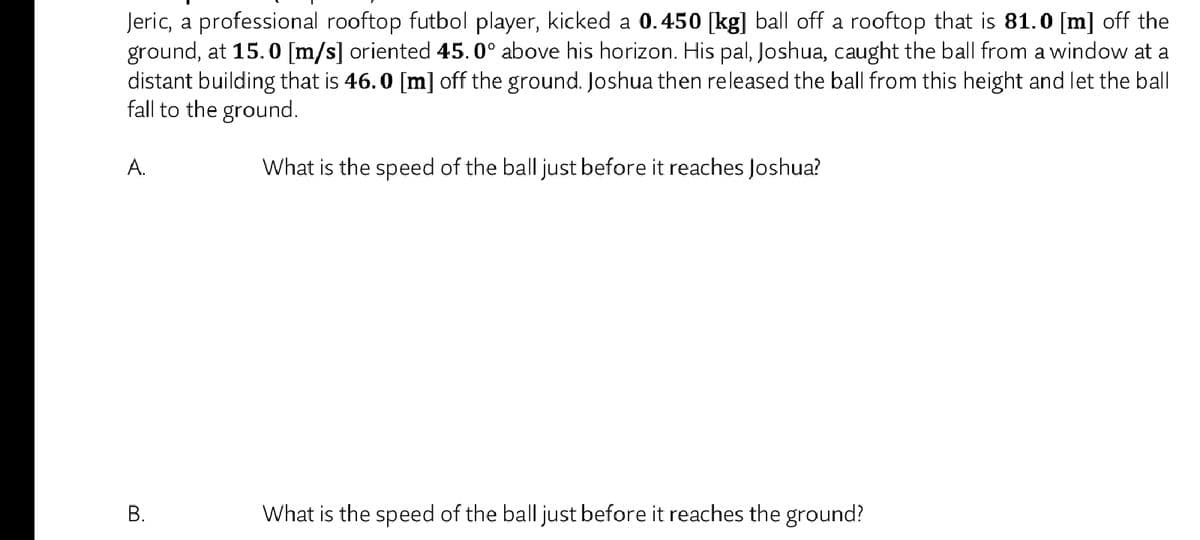 Jeric, a professional rooftop futbol player, kicked a 0.450 [kg] ball off a rooftop that is 81.0 [m] off the
ground, at 15.0 [m/s] oriented 45.0° above his horizon. His pal, Joshua, caught the ball from a window at a
distant building that is 46.0 [m] off the ground. Joshua then released the ball from this height and let the ball
fall to the ground.
А.
What is the speed of the ball just before it reaches Joshua?
What is the speed of the ball just before it reaches the ground?
B.
